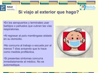Si viajo al exterior que hago? En los aeropuertos y terminales usar barbijos o pañuelos que cubran las vías respiratorias. Al regresar al país manténgase aislado en su domicilio.  No concurra al trabajo o escuela por al menos 7 días avisando que lo hace como medida profiláctica. Si presentas síntomas concurra inmediatamente al médico. No se automedique. 