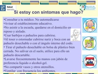 Si estoy con síntomas que hago? Consultar a tu médico. No automedicarse Avisar al establecimiento educativo. No asistir a la escuela, quedarse en el domicilio en reposo y aislado. Usar barbijos o pañuelos para cubrirse. Al toser o estornudar cubrirse nariz y boca con un pañuelo desechable o con el ángulo interno del codo. Tirar el pañuelo desechable en bolsa de plástico bien cerrada. No salivar en el suelo, utilice para ello un pañuelo descartable. Lavarse frecuentemente las manos con jabón de preferencia líquido o alcohol-gel. No compartir vasos y otros utensillos.  Ventilar  con frecuencia los ambientes. 