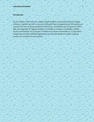 UNA NUEVA VELOCIDAD 4
Introducción
En este trabajo se dirá como una wedquest puede ayudarnos con nuestra carrera de lenguas
modernas y también nos dará a conocer los diferentes tipos de adquisición de información con
el proceso de tener un proceso guiado de información, constando de que la carrera nos ofrece
salir como egresados de lenguas modernas con énfasis en comercio y ayudando a ampliar
nuestro conocimiento con la red para si enfatizar mas nuestro conocimiento y ver que todo el
mundo está conectado, también implementara una entrevista donde nos explica lo que ha
sucedió con la carrera y lo que sucederá.
 