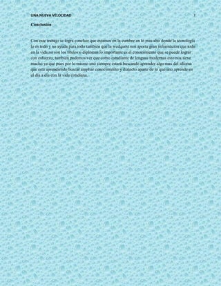 UNA NUEVA VELOCIDAD 7
Conclusión
Con este trabajo se logra concluir que estamos en la cumbre en lo mas alto donde la tecnología
lo es todo y no ayuda para todo también que la wedquest nos aporta gran información que todo
en la vida no son los títulos o diplomas lo importante es el conocimiento que se puede lograr
con esfuerzo, también podemos ver que como estudiante de lenguas modernas esto nos sirve
mucho ya que pues por lo mismo uno siempre estará buscando aprender algo mas del idioma
que está aprendiendo buscar ampliar conocimiento y dialecto aparte de lo que uno aprende en
el día a día con la vida cotidiana.
 