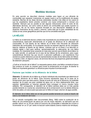 Medidas técnicas
En esta sección se describen diversas medidas para lograr un uso eficiente de
combustible que requieren inversiones en equipo nuevo o en la modificación de equipo
existente. Muchas de las ideas técnicas esbozadas resultan más útiles en los casos en
que los propietarios tienen previsto construir una nueva embarcación o renovar una
existente. Siempre que es posible se dan algunas indicaciones sobre el costo de las
alternativas técnicas, así como sobre el ahorro de combustible que puede suponer su
aplicación. No se ha hecho especial hincapié en una descripción detallada de los
aspectos financieros de los costos y ahorros, sobre todo por la gran variabilidad de los
costos en las zonas geográficas para las que se ha concebido esta guía.
LA HÉLICE
La hélice es el elemento técnico unitario más importante de una embarcación. Su diseño y
características repercuten directamente en el grado de eficiencia de la utilización del
combustible. El mal diseño de las hélices es el factor más frecuente de utilización
ineficiente del combustible. En la presente sección se exponen algunos de los conceptos
básicos relativos al diseño de las hélices, mientras que en el anexo 4 se describe un
método rápido y fácil para verificar, aproximadamente, la adecuación de una hélice
instalada. Es importante tener presente en toda esta sección que el diseño de la hélice no
es nada sencillo, en particular en el caso de las hélices de los arrastreros, para cuyas
características técnicas hay que recurrir a personal cualificado y con experiencia. Esa
asistencia puede obtenerse ya sea de representantes locales de los fabricantes de hélices
y motores o bien, en algunos casos, de servicios técnicos de programas gubernamentales
de extensión pesquera.
¿Cuál es la función de la hélice? La respuesta parece obvia: una hélice convierte la fuerza
que produce el motor en impulso para mover la embarcación en el agua. Al diseñar la
hélice es importante garantizar su eficiencia para impulsar la embarcación.
Factores que inciden en la eficiencia de la hélice
Diámetro. El diámetro de la hélice es el factor individual más importante que determina el
grado de eficiencia de la hélice. Ésta funciona expulsando agua de la popa de la
embarcación para que ésta avance. Desde el punto de vista de la eficiencia, es preferible
expulsar de la popa una gran cantidad de agua con un ritmo relativamente lento, que
expulsar rápidamente un volumen pequeño para conseguir el mismo impulso hacia
adelante. Por consiguiente, el diámetro de la hélice siempre debe ser el más grande
posible teniendo en cuenta las características de la embarcación (con la debida distancia
entre las palas y el casco) para que pase por la hélice el mayor volumen de agua posible.
El diámetro de la hélice debe ser el más grande posible teniendo en cuenta el diseño del
casco y la instalación del motor.
En un estudio monográfico bien documentado (Berg, 1982) sobre la sustitución de la
hélice de una embarcación de pesca por una de mayor diámetro, se demostró que era
posible reducir en un 30 por ciento el consumo de combustible a velocidad de crucero e
incrementar en un 27 por ciento la tracción sobre bolardo (fuerza máxima de remolque).
 