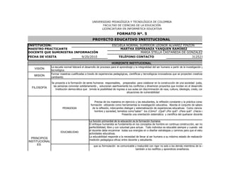 UNIVERSIDAD PEDAGÓGICA Y TECNOLÓGICA DE COLOMBIA
                                                           FACULTAD DE CIENCIAS DE LA EDUCACIÓN
                                                          LICENCIATURA EN INFORMÁTICA EDUCATIVA

                                                                          FORMATO Nº. 5
                                                    PROYECTO EDUCATIVO INSTITUCIONAL
INSTITUCIÓN:                                                          ESCUELA NORMAL SUPERIOR LEONOR ALVAREZ PINZON
MAESTRO PRACTICANTE                                                       MARTHA ESPERANZA YANQUEN RAMIREZ
DOCENTE QUE SUMINISTRA INFORMACIÓN                                                    MARIA STELLA CASTAÑEDA DE GONZALEZ
FECHA DE VISITA                            9/20/2010                        TELÉFONO CONTACTO                                                 3125215063

                                                                      HORIZONTE INSTITUCIONAL
                La escuela normal liderará el desarrollo de procesos para el aprendizaje y la integralidad del ser humano a partir de la investigación pedagógica, científica
   VISIÓN
                tecnológica.
                Formar maestras cualificadas a través de experiencias pedagógicas, científicas y tecnológicas innovadoras que se proyecten creativamente a una sociedad
   MISION
                cambiante.

                Se proyecta a la formación de seres humanos responsables, preparados para colaborar en la construcción de una sociedad justa, armónica y pluralista,
                 las personas convivían solidariamente , solucionen asertivamente los conflictos y dinamicen proyectos que incidan en el desarrollo y calidad de la institu
  FILOSOFÍA
                   Institución democrática que brinda la posibilidad de ingreso a sus aulas sin discriminación de raza, cultura, ideología, credo, condición socio-económic
                                                                                 situaciones de vulnerabilidad


                                                      Precisa de los maestros en ejercicio y las estudiantes, la reflexión constante y la práctica consciente de los principios
                                                   formación utilizando como herramientas la investigación educativa. Aborda el conjunto de saberes teórico prácticos pro
                          PEDAGOGIA                  de la reflexión, intercambio dialogal y sistematización de experiencias educativas. Como ciencia involucra los concepto
                                                      hombre y sociedad, tematiza como”saber” los ¿Cómo? ¿Qué? ¿Por qué? ¿Para qué? ¿Hacia dónde? de la educaci
                                                                                Presenta una orientación sistemática y científica del quehacer docente.

                                                  La función primordial de la educación es la formación humana.
                                                  El enfoque humanista se fundamenta en los conceptos de hombre en continua construcción, ser inacabado con potencial
                                                  perfectibilidad, libre y con voluntad para actuar. Todo individuo es educable siempre y cuando este se deje conducir, po
                                                  el docente debe encaminar todas sus energías en a diseñar estrategias y caminos para que el estudiante tenga éxito en
                        EDUCABILIDAD
                                                  actividades educativas.
                                                  La educabilidad responde a la necesidad de llevar al ser humano a su máximo estado de realización y desarrollo a partir d
  PRINCIPIOS
                                                  medición pedagógica eficaz entre docente y estudiante.
INSTITUCIONAL                                      Es una de las características distintivas de las ciencias. Hace parte del estatuto epistemológico de una ciencia en la med
      ES                                              que su formulación es comunicable y traducible con rigor no solo a los demás miembros de la comunidad científica s
                                                                                             también a los neófitos y aprendices enseñanza.
                                                   La enseñanza no debe limitarse solo a la fría transmisión de conocimientos (información) debe trascender a la interrogac
                       ENSEÑABILIDAD
 