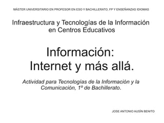 Información:
Internet y más allá.
MÁSTER UNIVERSITARIO EN PROFESOR EN ESO Y BACHILLERATO, FP Y ENSEÑANZAS IDIOMAS
Infraestructura y Tecnologías de la Información
en Centros Educativos
JOSE ANTONIO AUSÍN BENITO
Actividad para Tecnologías de la Información y la
Comunicación, 1º de Bachillerato.
 