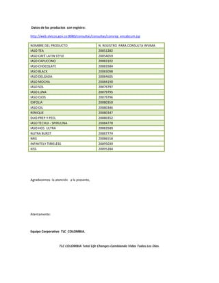 TLC COLOMBIA Total Life Changes Cambiando Vidas Todos Los Días.
Datos de los productos con registro:
http://web.sivicos.gov.co:8080/consultas/consultas/consreg_encabcum.jsp
NOMBRE DEL PRODUCTO N. REGISTRO PARA CONSULTA INVIMA
IASO TEA 20051282
IASO CAFÉ LATIN STYLE 20054059
IASO CAPUCCINO 20083102
IASO CHOCOLATE 20083584
IASO BLACK 20083098
IASO DELGADA 20084605
IASO MOCHA 20084190
IASO SOL 20079797
IASO LUNA 20079795
IASO OJOS 20079796
EXFOLIA 20080350
IASO OIL 20080346
RENIQUE 20080347
DUO PREP Y PEEL 20080352
IASO TECHUI - SPIRULINA 20084778
IASO HCG ULTRA 20083589
NUTRA BURST 20087774
NRG 20086558
INFINITELY TIMELESS 20095039
KISS 20095284
Agradecemos la atención a la presente,
Atentamente:
Equipo Corporativo TLC COLOMBIA.
 