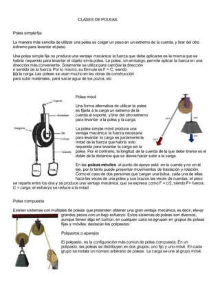 CLASES DE POLEAS.
Polea simple fija
La manera más sencilla de utilizar una polea es colgar un peso en un extremo de la cuerda, y tirar del otro
extremo para levantar el peso.
Una polea simple fija no produce una ventaja mecánica: la fuerza que debe aplicarse es la misma que se
habría requerido para levantar el objeto sin la polea. La polea, sin embargo, permite aplicar la fuerza en una
dirección más conveniente. Solamente se utiliza para cambiar la dirección
o sentido de la fuerza. Por lo mismo, su fórmula es F = C, siendo
(c) la carga. Las poleas se usan mucho en las obras de construcción
para subir materiales, para sacar agua de los pozos, etc
Polea móvil
Una forma alternativa de utilizar la polea
es fijarla a la carga un extremo de la
cuerda al soporte, y tirar del otro extremo
para levantar a la polea y la carga.
La polea simple móvil produce una
ventaja mecánica: la fuerza necesaria
para levantar la carga es justamente la
mitad de la fuerza que habría sido
requerida para levantar la carga sin la
polea. Por el contrario, la longitud de la cuerda de la que debe tirarse es el
doble de la distancia que se desea hacer subir a la carga.
En las poleas móviles el punto de apoyo está en la cuerda y no en el
eje, por lo tanto puede presentar movimientos de traslación y rotación.
Como el caso de dos personas que cargan una bolsa, cada una de ellas
hace las veces de una polea y sus brazos las veces de cuerdas, el peso
se reparte entre los dos y se produce una ventaja mecánica, que se expresa como F = c/2, siendo F= fuerza,
C = carga; el esfuerzo se reduce a la mitad
Polea compuesta
Existen sistemas con múltiples de poleas que pretenden obtener una gran ventaja mecánica, es decir, elevar
grandes pesos con un bajo esfuerzo. Estos sistemas de poleas son diversos,
aunque tienen algo en común, en cualquier caso se agrupan en grupos de poleas
fijas y móviles: destacan los polipastos:
Polipastos o aparejos
El polipasto, es la configuración más común de polea compuesta. En un
polipasto, las poleas se distribuyen en dos grupos, uno fijo y uno móvil. En cada
grupo se instala un número arbitrario de poleas. La carga se une al grupo móvil.
 