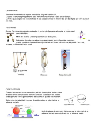 Características:
Permite el movimiento de objetos a través de un grado de tensión.
La polea se emplea principalmente para transmitir movimientos o para elevar cargas.
La forma que adoptan las acanaladuras de las ruedas cambia en función del tipo de objeto que vaya a pasar
por ellas.
Factor fuerza
Simple: Rendimiento mecánico es igual a 1, es decir la fuerza para levantar el objeto es el
peso del objeto.
Móvil: Se levanta una carga con la mitad de su peso.
Polipastos: Arreglos de poleas que dependiendo su configuración o número de
poleas móviles aumentan la ventaja mecánica. Existen tres tipos de polipastos: Trócolas,
Motones y diferencial Factor móvil.
Factor movimiento
En este caso veremos una ganancia o pérdida de velocidad en las poleas
de salida en las denominadas transmisiones las cuales son dos poleas
unidas por una correa generalmente de caucho en que se clasifican en:
Reductores de velocidad: La polea de salida reduce la velocidad de la
polea de entrada.
Multiplicadores de velocidad: Veremos que la velocidad de la
polea de entrada es multiplicada por la polea de salida
 
