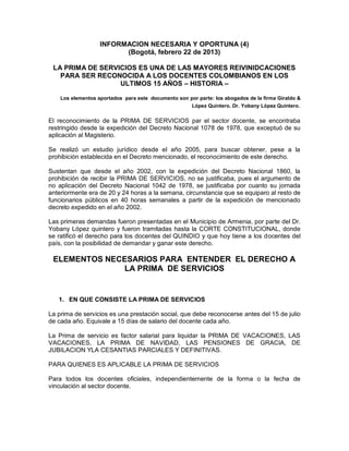 INFORMACION NECESARIA Y OPORTUNA (4)
                         (Bogotá, febrero 22 de 2013)

 LA PRIMA DE SERVICIOS ES UNA DE LAS MAYORES REIVINIDCACIONES
   PARA SER RECONOCIDA A LOS DOCENTES COLOMBIANOS EN LOS
                  ULTIMOS 15 AÑOS – HISTORIA –

    Los elementos aportados para este documento son por parte: los abogados de la firma Giraldo &
                                                     López Quintero. Dr. Yobany López Quintero.

El reconocimiento de la PRIMA DE SERVICIOS par el sector docente, se encontraba
restringido desde la expedición del Decreto Nacional 1078 de 1978, que exceptuó de su
aplicación al Magisterio.

Se realizó un estudio jurídico desde el año 2005, para buscar obtener, pese a la
prohibición establecida en el Decreto mencionado, el reconocimiento de este derecho.

Sustentan que desde el año 2002, con la expedición del Decreto Nacional 1860, la
prohibición de recibir la PRIMA DE SERVICIOS, no se justificaba, pues el argumento de
no aplicación del Decreto Nacional 1042 de 1978, se justificaba por cuanto su jornada
anteriormente era de 20 y 24 horas a la semana, circunstancia que se equiparo al resto de
funcionarios públicos en 40 horas semanales a partir de la expedición de mencionado
decreto expedido en el año 2002.

Las primeras demandas fueron presentadas en el Municipio de Armenia, por parte del Dr.
Yobany López quintero y fueron tramitadas hasta la CORTE CONSTITUCIONAL, donde
se ratificó el derecho para los docentes del QUINDIO y que hoy tiene a los docentes del
país, con la posibilidad de demandar y ganar este derecho.

 ELEMENTOS NECESARIOS PARA ENTENDER EL DERECHO A
               LA PRIMA DE SERVICIOS


   1. EN QUE CONSISTE LA PRIMA DE SERVICIOS

La prima de servicios es una prestación social, que debe reconocerse antes del 15 de julio
de cada año. Equivale a 15 días de salario del docente cada año.

La Prima de servicio es factor salarial para liquidar la PRIMA DE VACACIONES, LAS
VACACIONES, LA PRIMA DE NAVIDAD, LAS PENSIONES DE GRACIA, DE
JUBILACION YLA CESANTIAS PARCIALES Y DEFINITIVAS.

PARA QUIENES ES APLICABLE LA PRIMA DE SERVICIOS

Para todos los docentes oficiales, independientemente de la forma o la fecha de
vinculación al sector docente.
 