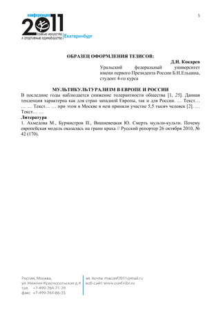 5




                     ОБРАЗЕЦ ОФОРМЛЕНИЯ ТЕЗИСОВ:
                                                                   Д.Н. Кокарев
                                    Уральский       федеральный      университет
                                    имени первого Президента России Б.Н.Ельцина,
                                    студент 4-го курса

              МУЛЬТИКУЛЬТУРАЛИЗМ В ЕВРОПЕ И РОССИИ
В последние годы наблюдается снижение толерантности общества [1, 25]. Данная
тенденция характерна как для стран западной Европы, так и для России. … Текст…
… … Текст… … при этом в Москве в нем приняли участие 5,5 тысяч человек [2]. …
Текст… …
Литература
1. Ахмедова М., Бурмистров П., Вишневецкая Ю. Смерть мульти-культи. Почему
европейская модель оказалась на грани краха // Русский репортер 26 октября 2010, №
42 (170).
 