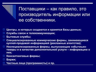Поставщики – как правило, это
            производитель информации или
            ее собственники.
 Центры, в которых создаются и хранятся базы данных;
 Службы связи и телекоммуникации;
 Бытовые службы;
 Специализированные коммерческие фирмы, занимающиеся
    куплей-продажей информацией (рекламные агентства);
   Неспециализированные фирмы, выпускающие «обычные»
    товары и в качестве дополнительной услуги – информацию о
    них;
   Консалтинговые фирмы;
   Биржи;
   Частные лица (программисты) и пр.
 