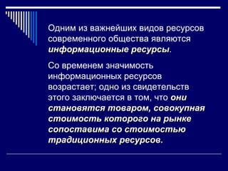 Одним из важнейших видов ресурсов
современного общества являются
информационные ресурсы.
                 ресурсы
Со временем значимость
информационных ресурсов
возрастает; одно из свидетельств
этого заключается в том, что они
становятся товаром, совокупная
стоимость которого на рынке
сопоставима со стоимостью
традиционных ресурсов.
 
