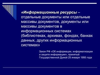 «Информационные ресурсы –
отдельные документы или отдельные
массивы документов, документы или
массивы документов в
информационных системах
(библиотеках, архивах, фондах, банках
данных, других информационных
системах»
         Закон РФ «Об информации, информатизации
         и защите информации», принятый
         Государственной Думой 25 января 1995 года
 