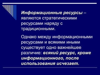 Информационные ресурсы –
являются стратегическими
ресурсами наряду с
традиционными.
Однако между информационными
ресурсами и всякими иными
существует одно важнейшее
различие: всякий ресурс, кроме
информационного, после
использования исчезает.
 