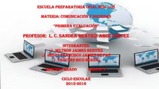 ESCUELA PREPARATORIA OFIAL NUM. 108
MATERIA: COMUNICACIÓN Y SOCIEDAD
“PRIMERA EVALUACIÓN”
PROFESOR: L. C. SANDRA BEATRIZ ARCE CORTEZ
INTEGRANTES:
 MILTHON JAIMES BENITEZ
 HEGEL FRANCISCO JAIMES DE PAZ
 CRISTIAN RICO BERNAL
SEGUNDO GRADO GRUPO “I”
CICLO ESCOLAR
2015-2016
 
