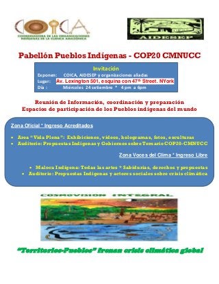 Pabellón Pueblos Indígenas - COP20 CMNUCC 
Invitación 
Exponen: COICA, AIDESEP y organizaciones aliadas 
Lugar: Av. Lexington 501, esquina con 47th Street. NYork 
Día : Miércoles 24 setiembre * 4 pm a 6pm 
Reunión de Información, coordinación y preparación 
Espacios de participación de los Pueblos indígenas del mundo 
Zona Oficial * Ingreso Acreditados 
 Area “Vida Plena”: Exhibiciones, videos, hologramas, fotos, esculturas 
 Auditorio: Propuestas Indígenas y Gobiernos sobre Temario COP20-CMNUCC 
Zona Voces del Clima * Ingreso Libre 
 Maloca Indígena: Todas las artes * Sabidurías, derechos y propuestas 
 Auditorio: Propuestas Indígenas y actores sociales sobre crisis climática 
“Territorios-Pueblos” frenan crisis climática global 
