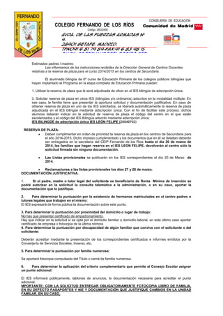 Estimados padres / madres:
Les informamos de las instrucciones recibidas de la Dirección General de Centros Docentes
relativas a la reserva de plaza para el curso 2014/2015 en los centros de Secundaria.
El alumnado bilingüe de 6º curso de Educación Primaria de los colegios públicos bilingües que
hayan implantado el Programa en la etapa completa de Educación Primaria pueden:
1. Utilizar la reserva de plaza que le será adjudicada de oficio en el IES bilingüe de adscripción única.
2. Solicitar reserva de plaza en otros IES (bilingües y/o ordinarios) adscritos en la modalidad múltiple. En
ese caso, la familia tiene que presentar la oportuna solicitud y documentación justificativa. En caso de
obtener reserva de plaza en uno de los IES solicitados, se liberará automáticamente la reserva de plaza
adjudicada en el IES bilingüe mediante adscripción única. Con el fin de facilitar este proceso, dichos
alumnos deberán indicar en la solicitud de reserva de plaza el código del centro en el que están
escolarizados y el código del IES Bilingüe adscrito mediante adscripción única.
IES BILINGÜE de adscripción única IES LEÓN FELIPE (28040702)
RESERVA DE PLAZA:
Deben cumplimentar en orden de prioridad la reserva de plaza en los centros de Secundaria para
el año 2014-2015. Dicho impreso cumplimentado y los documentos que en él se detallan deberán
ser entregados en la secretaria del CEIP Fernando de los Ríos hasta el día 20 de marzo de
2014, las familias que hagan reserva en el IES LEON FELIPE, devolverán al centro sólo la
solicitud firmada sin ninguna documentación.
Las Listas provisionales se publicarán en los IES correspondientes el día 20 de Marzo de
2014.
Reclamaciones a las listas provisionales los días 27 y 28 de marzo.
DOCUMENTACIÓN JUSTIFICATIVA.
1. Si el padre, madre o tutor legal del solicitante es beneficiario de Renta Mínima de Inserción se
podrá autorizar en la solicitud la consulta telemática a la administración, o en su caso, aportar la
documentación que lo justifique.
2. Para determinar la puntuación por la existencia de hermanos matriculados en el centro padres o
tutores legales que trabajen en el mismo:
El IES expresará de forma pública la documentación sobre este punto.
3. Para determinar la puntuación por proximidad del domicilio o lugar de trabajo:
No hay que presentar certificado de empadronamiento.
Hay que indicar en la solicitud si se opta por el domicilio familiar o domicilio laboral, en este último caso aportar
certificado de empresa o fotocopia de la última nómina.
4. Para determinar la puntuación por discapacidad de algún familiar que conviva con el solicitante o del
solicitante:
Deberán acreditar mediante la presentación de los correspondientes certificados e informes emitidos por la
Conserjería de Servicios Sociales, Inserso, etc.
5. Para determinar la puntuación por familia numerosa:
Se aportará fotocopia compulsada del Título o carné de familia numerosa.
6. Para determinar la aplicación del criterio complementario que permite al Consejo Escolar asignar
un punto adicional:
El IES informará públicamente, tablones de anuncios, la documentación necesaria para acreditar el punto
adicional.
MPORTANTE: CON LA SOLICITUD ENTREGAR OBLIGATORIAMENTE FOTOCOPIA LIBRO DE FAMILIA,
EN SU DEFECTO PASAPORTES Y NIE Y DOCUMENTACIÓN QUE JUSTIFIQUE CAMBIOS EN LA UNIDAD
FAMILAR, EN SU CASO,
CONSEJERÍA DE EDUCACIÓN
COLEGIO FERNANDO DE LOS RÍOS
Código: 28032456
Avda. de las Fuerzas Armadas Nº
4.
28901 Getafe. MADRID.
Tfno91 6 81 79 89—fax:91 6 83 98 15
Em@il:cp.fernandodelosrios.get
afe@educa.madrid.org
Blog del cole: El perchero del
Fernando
 