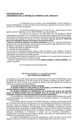 POSTGRADOS 2014
UNIVERSIDAD DE LA REPÚBLICA ORIENTAL DEL URUGUAY
Le informamos que el acceso a las Especialidades se hará rindiendo la
Prueba de Residentes. La misma consiste en dos instancias a realizarse en el mes de octubre la
primera y en diciembre la segunda.
Las próximas inscripciones son en el mes de julio – agosto (hasta el 30 de
agosto) pudiendo realizarlas por fax (598 2 4878285), o correo electrónico.
El costo de los cursos es de U$S 3200 (tres mil doscientos dólares
norteamericanos) anuales. En el momento de la inscripción deberá abonar U$S 320 (trescientos
veinte dólares norteamericanos), si se inscribe por fax deberá girar U$S 350 teniendo en cuenta
el descuento que realizan los bancos por dicho movimiento, Caja de ahorros Nº 46704 del
Banco de la República Oriental del Uruguay, Sucursal Gral Flores,
a nombre Facultad de Medicina, Escuela de Graduados enviar una copia del comprobante
del giro por fax a nuestras oficinas), que se tomarán como parte de pago del primer año en caso
de ingresar, adjuntando los siguientes requisitos:
a) Fotocopia de cédula de identidad de su país
b) Fotocopia del Titulo de Médico
Una vez que el estudiante extranjero logra su plaza de estudio, se le otorgará la admisión
condicionada a la constatación interadministrativa de beca oficial respaldo económico de alguna
organización que muestre sus debidas garantías.
En su defecto deberá depositar anualmente y por adelantado en la cuenta antes mencionada lo
correspondiente a cada año de actividad curricular
Cuando el aspirante logre una plaza de estudio deberá revalidar su Título de Médico por
nuestra universidad.
Sin otro particular le saluda atentamente
PRUEBA DE INGRESO A LAS ESPECIALIDADES
POR PRUEBA DE RESIDENTES
La siguiente es una breve reseña sobre las características de la prueba de Residentes, la cual
fue elegida por Resolución Nº 42 del Consejo de la Facultad de Medicina de fecha 30/4/97 y
Resolución Nº 59 del Consejo de la Facultad de Medicina de fecha 29/4/98 como prueba de
suficiencia de ingreso a las Especialidades .
La prueba de Residentes es escrita y anónima.
El puntaje máximo en cada prueba es de 20 puntos y el mínimo de 10. Cualquier
puntaje inferior en cualquiera de ellas es eliminatorio.
Es también eliminatorio la identificación de la prueba por lo que, por acuerdo
previo, se deberá escribir solo con bolígrafo azul, de un solo lado de la hoja, sin
subrayado ni signos ni firmas del aspirante que permitan identificarla.
Las características metodológicas de la prueba tiene algunas especificidades de acuerdo
a cada especialidad, por lo que deberá remitirse a las diferentes Cátedras o a la Escuela de
Graduados misma.
En general se trata del “encare” de la historia clínica de un paciente, suministrada al azar
por el Tribunal entre tres solo conocidas por él, con una patología comprendida en el temario de
la prueba, donde se realizará el Resumen de la historia; Diagnóstico Primario o Presuntivo;
Diagnóstico Diferencial, Etiológico, Fisiopatológico, Anatomo-Patológico y de Extensión Lesional
(si correspondieren); Diagnóstico de Estado Biológico; valoración de los Estudios Paraclínicos
suministrados dejándose constancia de los que además solicitaría con su justificación y posibles
hallazgos; desarrollando el Tratamiento a instituir con sus Directivas, Oportunidad y
Características más destacadas que deban realizarse culminando con consideraciones sobre
Profilaxis de esa patología y el Resumen Final.
En algunas especialidades se trata del desarrollo por escrito de alguno de los temas
(elegido al azar) con la visión que debería tener el especialista sobre el tema en cuestión.
 