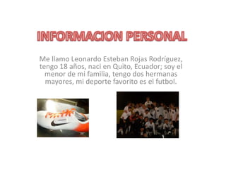 Me llamo Leonardo Esteban Rojas Rodríguez,
tengo 18 años, naci en Quito, Ecuador; soy el
  menor de mi familia, tengo dos hermanas
  mayores, mi deporte favorito es el futbol.
 