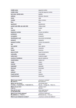 middle name                                       segundo nombre
middle initial                                    inicial del segundo nombre
last name, family name                            apellido
address                                           domicilio, dirección
street                                            calle
number                                            altura, número
floor                                             piso
apartment                                         apartamento
postal code (GB), zip code (US)                   código postal
city                                              ciudad
country                                           país
telephone number                                  número de teléfono
profession                                        profesión
occupation                                        ocupación
identification card                               documento de identidad
passport                                          pasaporte
passport number                                   número de pasaporte
age                                               edad
sex, gender                                       sexo, género
male                                              masculino
female                                            femenino
place of birth                                    lugar de nacimiento
nationality                                       nacionalidad
native town                                       ciudad de origen
country of residence                              país de residencia
marital status                                    estado civil
single                                            soltero
married                                           casado
separated                                         separado
divorced                                          divorciado
widow                                             viuda
widower                                           viudo
to get married                                    casarse
to get divorced                                   divorciarse


What is your name?                                ¿Cuál es tu nombre?
My name is...                                     Mi nombre es...
Where are you from?                               ¿De dónde eres?
I'm from... / I come from... / I was born in...   Soy de... / Vengo de... / Nací en...
Where do you live?                                ¿Dónde vives?
I live in...                                      Vivo en...
How old are you?                                  ¿Qué edad tienes?
I'm 20 (years old).                               Tengo 20 (años).
What is your home address?                        ¿Cuál es tu dirección?
My address is... / I live in...                   Mi dirección es... / Vivo en...
What is your telephone number?                    ¿Cuál es tu número de teléfono?
 