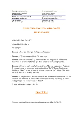 My telephone number is...                  Mi número de teléfono es...
Are you single / married?                  ¿Eres soltero / casado?
No, I'm divorced.                          No, estoy divorciado.
What is your passport number?              ¿Cuál es tu número de pasaporte?
My passport number is...                   Mi número de pasaporte es...
You are of age.                            Eres mayor de edad.
You are under age.                         Eres menor de edad.




                  OTROS VERBOSEN ESTE CASO VEREMOS EL

                                VERBO DO- DOES



  Do [du] (I, You, They, We)

  Does [das] (He, She, It)

Por ejemplo:

Ejemplo 1:"I do lots of things" Yo hago muchas cosas

Ejemplo 2: "She does everything" Ella hace todo

Ejemplo 3: Do you know her? ¿La conoces? Es una pregunta en el Presente.
"Know" no es el verbo "to be" así que debo utilizar el "do" para preguntar.

Ejemplo 4: Does he work here? ¿Trabaja él aquí? Es una pregunta en Presente.
El verbo principal es "work", por tanto, debo utilizar "Do" ó "Does". Finalmente,
decido por "does" ya que se trata de la tercera persona: "He". Utilizar "Do" sería,
por tanto, incorrecto, en esta pregunta.

Ejemplo 5: They don't do it. Ellos no lo hacen. En este ejemplo vemos que "do" se
utiliza de dos maneras: a) como verbo auxiliar porque estoy negando y b) como
verbo principal con el significado de "hacer".

El paso del Verbo Do-Does… Es Did




                                 Ejercicios


Completa los recuadros con las conjugaciones correctas del verbo TO BE.
 