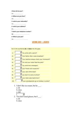 3-how old are you?

I’m……………………

4- Where are you from?

I’m……………………..

5- what is your nationality?

I’m………………………….

6- what’s your address?

It’s……………………………

7-what’s your telephone number?

My………………………………….

8- What is your job?

I’m………………………………

                                   VERB DO – DOES

Put in the auxiliaries do or does into the gaps.


1)                 You write with a pencil?

2)                 Your father often make breakfast?

3)                 Your teachers always check your homework?

4)                 You and your sister feed the pets?

5)                 You send text messages?

6)                 your friend visit museums?

7)                 your cats climb trees?

8)                 you learn to cook at school?

9)                 your sister play badminton?

10)                  your grandparents go on holiday in winter?


      1. I don't like ice-cream, but he ___.
         a. do
         b. does
         c. did

      2. You don't need glasses, but I ___.
         a. do
         b. does
 