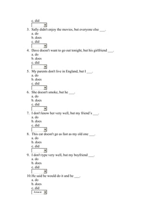 c. did

3. Sally didn't enjoy the movies, but everyone else ___.
   a. do
   b. does
   c. did

4. Dave doesn't want to go out tonight, but his girlfriend ___.
   a. do
   b. does
   c. did

5. My parents don't live in England, but I ___.
   a. do
   b. does
   c. did

6. She doesn't smoke, but he ___.
   a. do
   b. does
   c. did

7. I don't know her very well, but my friend’s ___.
   a. do
   b. does
   c. did

8. This car doesn't go as fast as my old one ___.
   a. do
   b. does
   c. did

9. I don't type very well, but my boyfriend ___.
   a. do
   b. does
   c. did

10. He said he would do it and he ___.
    a. do
    b. does
    c. did
     Answ er
 
