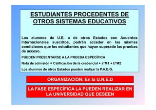 ESTUDIANTES PROCEDENTES DE
      OTROS SISTEMAS EDUCATIVOS

Los alumnos de U.E. o de otros Estados con Acuerdos
Internacionales suscritos podrán acceder en las mismas
                suscritos,
condiciones que los estudiantes que hayan superado las pruebas
de acceso.
PUEDEN PRESENTARSE A LA PRUEBA ESPECÍFICA
Nota de admisión = Calificación de la credencial + a*M1 + b*M2
Los alumnos de otros Estados pueden realizar la P.A.E.G.


                ORGANIZACIÓN: En la U.N.E.D
                                    UNED

    LA FASE ESPECÍFICA LA PUEDEN REALIZAR EN
           LA UNIVERSIDAD QUE DESEEN
 