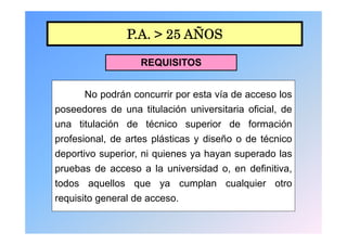 P.A. > 25 AÑOS

                   REQUISITOS


      No podrán concurrir por esta vía de acceso los
poseedores de una titulación universitaria oficial, de
una titulación de técnico superior de formación
profesional, de artes plásticas y diseño o de técnico
deportivo superior, ni quienes ya h
d     ti        i    i i          hayan superado l
                                               d las
pruebas de acceso a la universidad o, en definitiva,
todos aquellos que ya cumplan cualquier otro
requisito general de acceso.
 