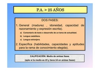 P.A. > 25 AÑOS

                           DOS FASES:
                               FASES
1. General (madurez , idoneidad, capacidad de
   razonamiento y expresión escrita).
   a) Comentario de texto o desarrollo de un tema de actualidad.
   b) L
      Lengua castellana.
                t ll
   c) Lengua extranjera.

2. Específica (h bilid d
2 E       ífi (habilidades, capacidades y aptitudes
                                  id d      tit d
   para la rama de conocimiento elegida).

             CALIFICACIÓN: Media de ambas fases
        (apto i l
        ( t si la media es ≥5 y ti
                    di          tiene ≥4 en ambas fases)
                                              b f      )
 