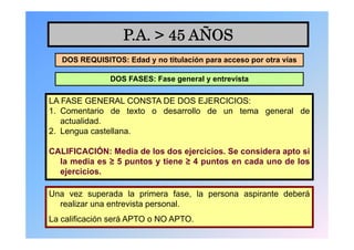 P.A. > 45 AÑOS
   DOS REQUISITOS: Edad y no titulación para acceso por otra vías

               DOS FASES: Fase general y entrevista

LA FASE GENERAL CONSTA DE DOS EJERCICIOS:
1. Comentario de texto o desarrollo de un tema general de
   actualidad.
2. Lengua castellana.

CALIFICACIÓN: Media de los dos ejercicios. Se considera apto si
  la media es ≥ 5 puntos y tiene ≥ 4 puntos en cada uno de los
  ejercicios.

Una vez superada la primera fase, la persona aspirante deberá
  realizar una entrevista personal.
La calificación será APTO o NO APTO.
 