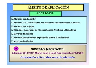 ÁMBITO DE APLICACIÓN
                          ACCESO DE:
 Al
  Alumnos con b hill
              bachiller
 Alumnos U.E. o de Estados con Acuerdos Internacionales suscritos
 Alumnos extranjeros
 Técnicos Superiores de FP, enseñanzas Artísticas o Deportivas
 Mayores de 25 años
 Alumnos que acrediten experiencia laboral o profesional
 Mayores de 45 años


   N               NOVEDAD IMPORTANTE:
Admisión 2011/2012: Mismo cupo e igual fase específica FP/PAEG
         Ordenación solicitudes: nota de admisión
 