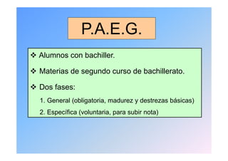 P.A.E.G.
                 PA E G
 Alumnos con bachiller.

 Materias de segundo curso de bachillerato.

 Dos fases:
  1. General (obligatoria, madurez y d t
  1 G      l ( bli t i       d       destrezas bá i
                                               básicas)
                                                      )
  2. Específica (voluntaria, para subir nota)
 