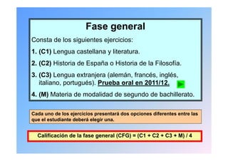 Fase general
Consta de los siguientes ejercicios:
1. (C1) Lengua castellana y literatura.
2.
2 (C2) Historia de España o Historia de la Filosofía
                                           Filosofía.
3. (C3) Lengua extranjera (alemán, francés, inglés,
   italiano, portugués). P
   it li        t   é ) Prueba oral en 2011/12.
                            b     l    2011/12
4. (M) Materia de modalidad de segundo de bachillerato.

Cada uno de los ejercicios presentará dos opciones diferentes entre las
que el estudiante deberá elegir una.


  Calificación de la fase general (CFG) = (C1 + C2 + C3 + M) / 4
 