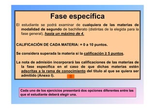 Fase específica
El estudiante se podrá examinar de cualquiera de las materias de
   modalidad de segundo de bachillerato (distintas de la elegida para la
   fase general), hasta un máximo de 4.


CALIFICACIÓN DE CADA MATERIA: = 0 a 10 puntos.

Se considera superada la materia si la calificación ≥ 5 puntos.

La nota de admisión incorporará las calificaciones de las materias de
   la fase específica en el caso de que dichas materias estén
   adscritas a la rama de conocimiento del título al que se quiera ser
   admitido (Anexo I).



  Cada uno de los ejercicios presentará dos opciones diferentes entre las
  que el estudiante deberá elegir una.
 