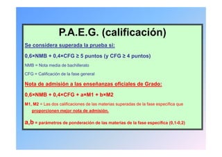 P.A.E.G. (calificación)
Se considera superada la prueba si:

0,6×NMB + 0,4×CFG ≥ 5 puntos (y CFG ≥ 4 puntos)
NMB = Nota media de bachillerato

CFG = Calificación de la fase general

Nota de admisión a las enseñanzas oficiales de Grado:

0,6 NMB 0,4 CFG a M1 b M2
0,6×NMB + 0,4×CFG + a×M1 + b×M2
M1, M2 = Las dos calificaciones de las materias superadas de la fase específica que
   proporcionen mejor nota de admisión.

a,b = parámetros de ponderación de las materias de la fase específica (0,1-0,2)
 
