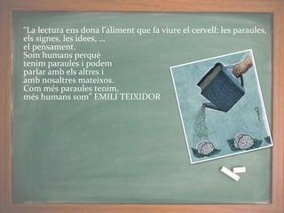 “La lectura ens dona l’aliment que fa viure el cervell: les paraules,
els signes, les idees, …
el pensament.
Som humans perquè
tenim paraules i podem
parlar amb els altres i
amb nosaltres mateixos.
Com més paraules tenim,
més humans som” EMILI TEIXIDOR
 