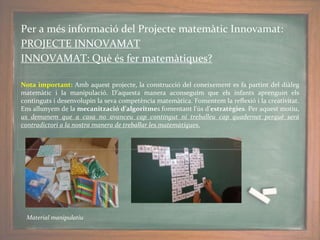 Per a més informació del Projecte matemàtic Innovamat:
PROJECTE INNOVAMAT
INNOVAMAT: Què és fer matemàtiques?
Nota important: Amb aquest projecte, la construcció del coneixement es fa partint del diàleg
matemàtic i la manipulació. D’aquesta manera aconseguim que els infants aprenguin els
continguts i desenvolupin la seva competència matemàtica. Fomentem la reflexió i la creativitat.
Ens allunyem de la mecanització d’algoritmes fomentant l’ús d’estratègies. Per aquest motiu,
us demanem que a casa no avanceu cap contingut ni treballeu cap quadernet perquè serà
contradictori a la nostra manera de treballar les matemàtiques.
Material manipulatiu
 