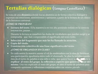 Se trata de una dinámica donde los/as alumnos/as de forma colectiva dialogan y
expresan sus emociones, sentimientos y opiniones a partir de la lectura de un clásico
de la literatura universal.
¿CÓMO SE PREPARAN?
● Lectura del texto. El/la maestro/a en voz alta poniendo énfasis en la correcta
entonación, pausas …
Durante la lectura se resuelven las dudas de vocabulario que puedan surgir y se
comprueba que han comprendido el significado del texto leído.
● Selección del fragmento que más les ha llamado la atención.
● Copia del título.
● Construcción colectiva de una frase significativa del texto.
¿CÓMO SE ORGANIZAN EN CLASE?
● En cada sesión la maestra asume el rol de moderadora con la idea de favorecer
una participación igualitaria entre todo el alumnado. Se abre la tertulia cuando
ésta da el turno de palabra a una niño o niña que quiere hacer un comentario y
explicar al resto del grupo la reflexión o aspecto que quiere destacar del
mismo. Una vez explicado al resto del grupo, se abre el turno de palabras para
compartir opiniones y reflexiones conjuntas sobre ese mismo párrafo.
Tertulias dialógicas (Lengua Castellana)
 