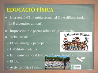 ● Una sessió d’1h i mitja setmanal (1r A dilluns tarda i
1r B divendres al matí).
● Imprescindible portar roba i calçat esportiu.
● Treballarem:
- El cos: imatge i percepció.
- Habilitats motrius.
- Expressió corporal (Projecte “Fem dansa!”).
- El joc.
- Activitat física i salut.
EDUCACIÓ FÍSICA
 