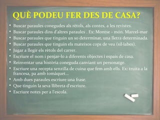 • Buscar paraules conegudes als rètols, als contes, a les revistes.
• Buscar paraules dins d'altres paraules . Ex: Montse - món. Marcel-mar
• Buscar paraules que tinguin un so determinat, una lletra determinada.
• Buscar paraules que tinguin els mateixos cops de veu (síl·labes).
• Jugar a llegir els rètols del carrer.
• Escriure el nom i penjar-lo a diferents objectes i espais de casa.
• Reinventar una història coneguda canviant un personatge.
• Escriure una recepta senzilla de cuina que fem amb ells. Ex: truita a la
francesa, pa amb tomàquet…
• Amb dues paraules escriure una frase.
• Que tinguin la seva llibreta d'escriure.
• Escriure notes per a l'escola.
QUÈ PODEU FER DES DE CASA?
 