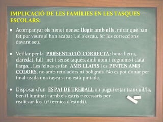 IMPLICACIÓ DE LES FAMÍLIES EN LES TASQUES
ESCOLARS:
● Acompanyar els nens i nenes: llegir amb ells, mirar què han
fet per veure si han acabat i, si s’escau, fer les correccions
davant seu.
● Vetllar per la PRESENTACIÓ CORRECTA: bona lletra,
claredat, full net i sense taques, amb nom i cognoms i data
llarga... Les feines es fan AMB LLAPIS i es PINTEN AMB
COLORS, no amb retoladors ni bolígrafs. No es pot donar per
finalitzada una tasca si no està pintada.
● Disposar d’un ESPAI DE TREBALL on pugui estar tranquil/la,
ben il·luminat i amb els estris necessaris per
realitzar-los (1ª tècnica d’estudi).
 