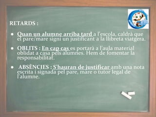 RETARDS :
● Quan un alumne arriba tard a l’escola, caldrà que
el pare/mare signi un justificant a la llibreta viatgera.
● OBLITS : En cap cas es portarà a l’aula material
oblidat a casa pels alumnes. Hem de fomentar la
responsabilitat.
● ABSÈNCIES : S'hauran de justificar amb una nota
escrita i signada pel pare, mare o tutor legal de
l'alumne.
 