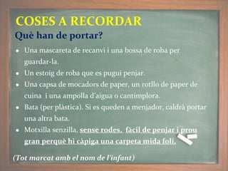 ● Una mascareta de recanvi i una bossa de roba per
guardar-la.
● Un estoig de roba que es pugui penjar.
● Una capsa de mocadors de paper, un rotllo de paper de
cuina i una ampolla d’aigua o cantimplora.
● Bata (per plàstica). Si es queden a menjador, caldrà portar
una altra bata.
● Motxilla senzilla, sense rodes, fàcil de penjar i prou
gran perquè hi càpiga una carpeta mida foli.
(Tot marcat amb el nom de l’infant)
COSES A RECORDAR
Què han de portar?
 