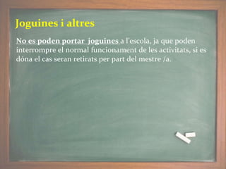 Joguines i altres
No es poden portar joguines a l’escola, ja que poden
interrompre el normal funcionament de les activitats, si es
dóna el cas seran retirats per part del mestre /a.
 