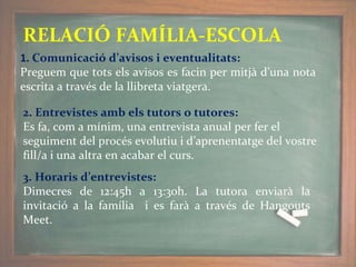 RELACIÓ FAMÍLIA-ESCOLA
1. Comunicació d’avisos i eventualitats:
Preguem que tots els avisos es facin per mitjà d’una nota
escrita a través de la llibreta viatgera.
2. Entrevistes amb els tutors o tutores:
Es fa, com a mínim, una entrevista anual per fer el
seguiment del procés evolutiu i d’aprenentatge del vostre
fill/a i una altra en acabar el curs.
3. Horaris d’entrevistes:
Dimecres de 12:45h a 13:30h. La tutora enviarà la
invitació a la família i es farà a través de Hangouts
Meet.
 