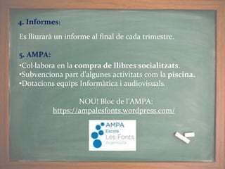 Es lliurarà un informe al final de cada trimestre.
5. AMPA:
•Col·labora en la compra de llibres socialitzats.
•Subvenciona part d’algunes activitats com la piscina.
•Dotacions equips Informàtica i audiovisuals.
NOU! Bloc de l’AMPA:
https://ampalesfonts.wordpress.com/
4. Informes:
 