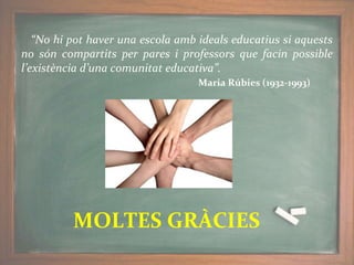 “No hi pot haver una escola amb ideals educatius si aquests
no són compartits per pares i professors que facin possible
l’existència d’una comunitat educativa”.
Maria Rúbies (1932-1993)
MOLTES GRÀCIES
 