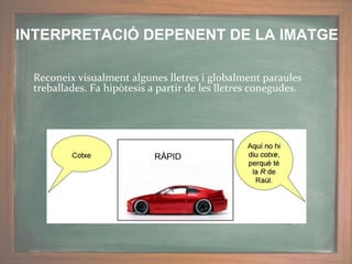 Reconeix visualment algunes lletres i globalment paraules
treballades. Fa hipòtesis a partir de les lletres conegudes.
INTERPRETACIÓ DEPENENT DE LA IMATGE
 