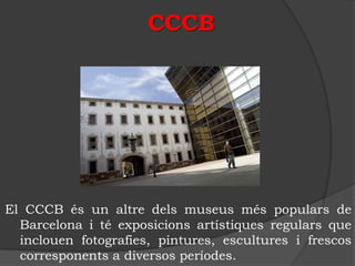 CCCB




El CCCB és un altre dels museus més populars de
  Barcelona i té exposicions artístiques regulars que
  inclouen fotografies, pintures, escultures i frescos
  corresponents a diversos períodes.
 