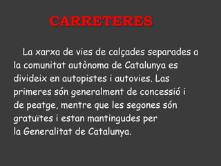 CARRETERES

   La xarxa de vies de calçades separades a
la comunitat autònoma de Catalunya es
divideix en autopistes i autovies. Las
primeres són generalment de concessió i
de peatge, mentre que les segones són
gratuïtes i estan mantingudes per
la Generalitat de Catalunya.
 