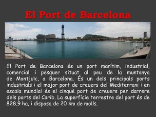 El Port de Barcelona




El Port de Barcelona és un port marítim, industrial,
comercial i pesquer situat al peu de la muntanya
de Montjuïc, a Barcelona. És un dels principals ports
industrials i el major port de creuers del Mediterrani i en
escala mundial és el cinquè port de creuers per darrere
dels ports del Carib. La superfície terrestre del port és de
828,9 ha, i disposa de 20 km de molls.
 